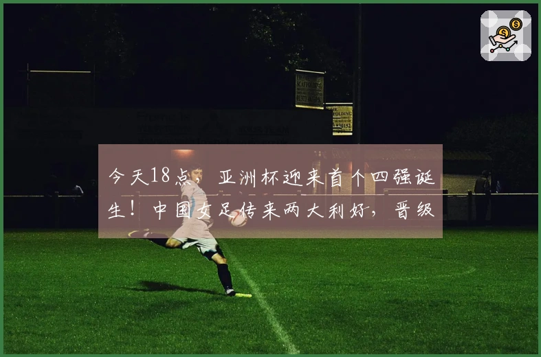 今天18点，亚洲杯迎来首个四强诞生！中国女足传来两大利好，晋级无忧