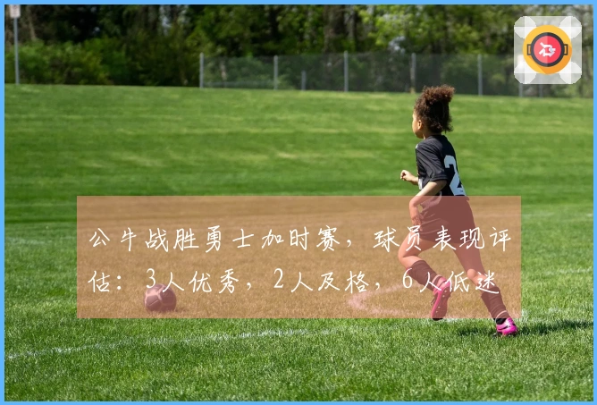 公牛战胜勇士加时赛，球员表现评估：3人优秀，2人及格，6人低迷