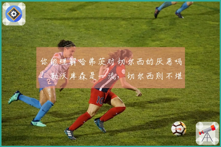 你能理解哈弗茨对切尔西的厌恶吗？勒沃库森是一流，切尔西则不堪一击
