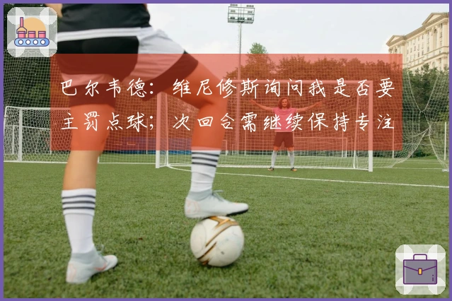 巴尔韦德：维尼修斯询问我是否要主罚点球；次回合需继续保持专注