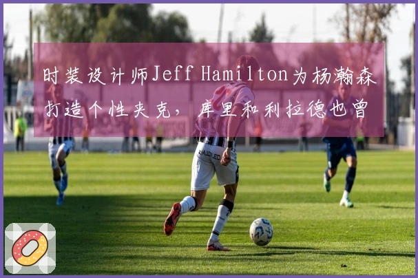 时装设计师Jeff Hamilton为杨瀚森打造个性夹克，库里和利拉德也曾获赠
