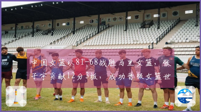 中国女篮以81-68战胜马里女篮，张子宇贡献12分3板，成功晋级女篮世界杯资格赛