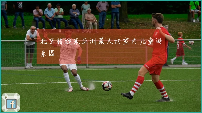 北京将迎来亚洲最大的室内儿童游乐园