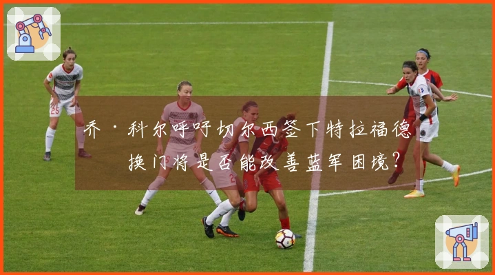 乔·科尔呼吁切尔西签下特拉福德，换门将是否能改善蓝军困境？