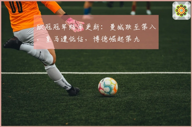 欧冠冠军赔率更新:曼城跌至第八,皇马遭低估,博德崛起第九
