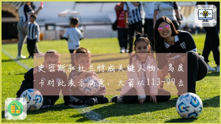 史密斯和杜兰特成关键人物，乌度卡对此表示满意，火箭以113-99击败猛龙！