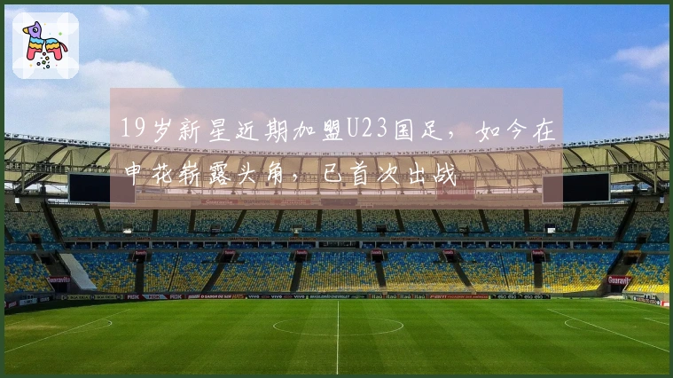 19岁新星近期加盟U23国足,如今在申花崭露头角,已首次出战