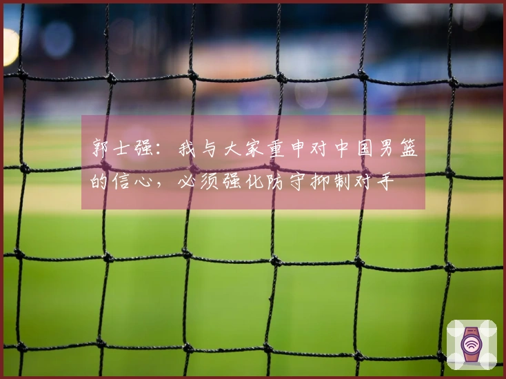 郭士强：我与大家重申对中国男篮的信心，必须强化防守抑制对手