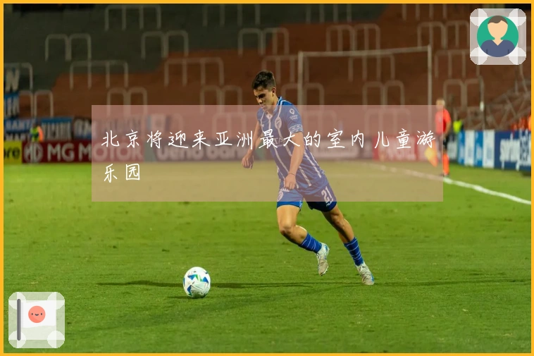 北京将迎来亚洲最大的室内儿童游乐园