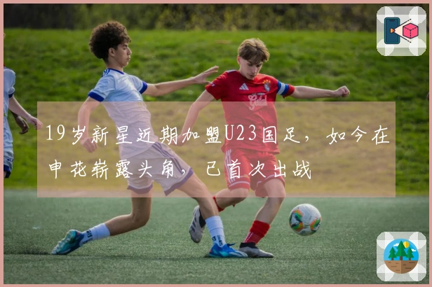 19岁新星近期加盟U23国足，如今在申花崭露头角，已首次出战