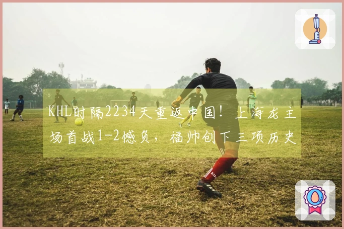 KHL时隔2234天重返中国!上海龙主场首战1-2憾负,福帅创下三项历史