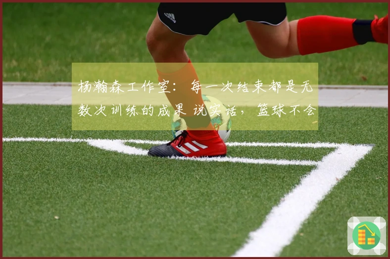 杨瀚森工作室：每一次结束都是无数次训练的成果 说实话，篮球不会欺骗！