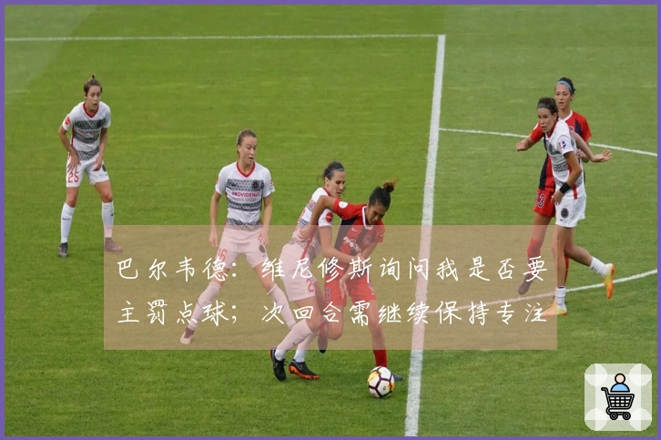 巴尔韦德：维尼修斯询问我是否要主罚点球；次回合需继续保持专注