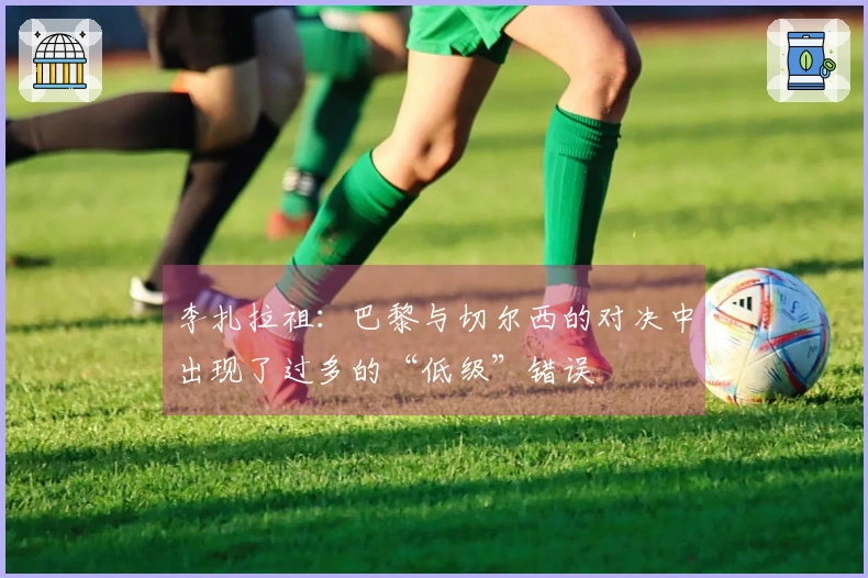 李扎拉祖：巴黎与切尔西的对决中出现了过多的“低级”错误