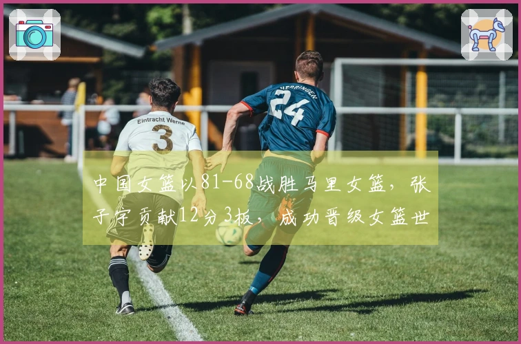 中国女篮以81-68战胜马里女篮，张子宇贡献12分3板，成功晋级女篮世界杯资格赛
