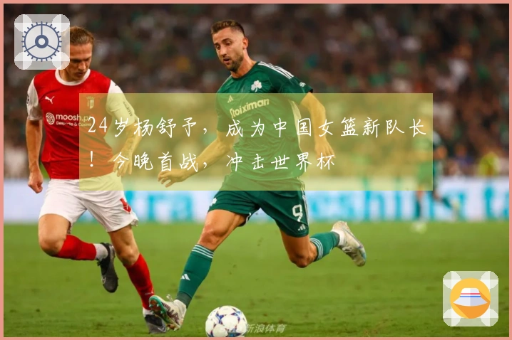 24岁杨舒予，成为中国女篮新队长！今晚首战，冲击世界杯