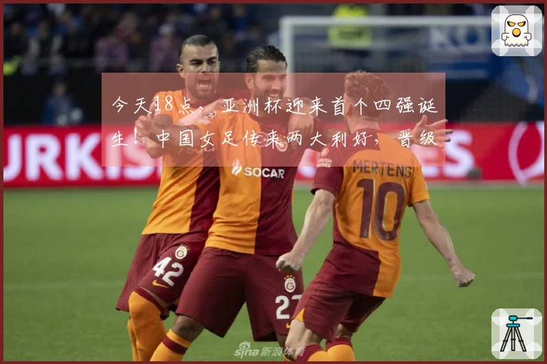 今天18点，亚洲杯迎来首个四强诞生！中国女足传来两大利好，晋级无忧