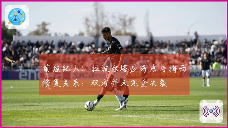 前经纪人：拉波尔塔应考虑与梅西修复关系，双方并未完全决裂